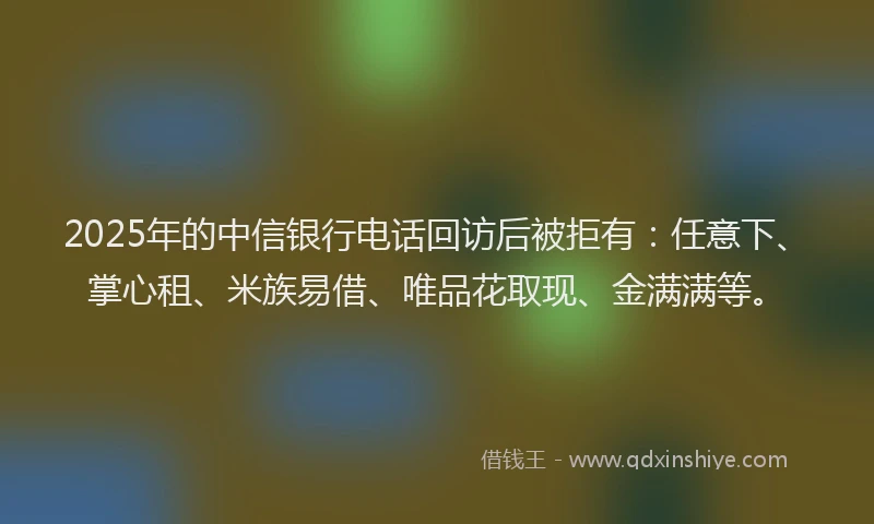2025年的中信银行电话回访后被拒有：任意下、掌心租、米族易借、唯品花取现、金满满等。