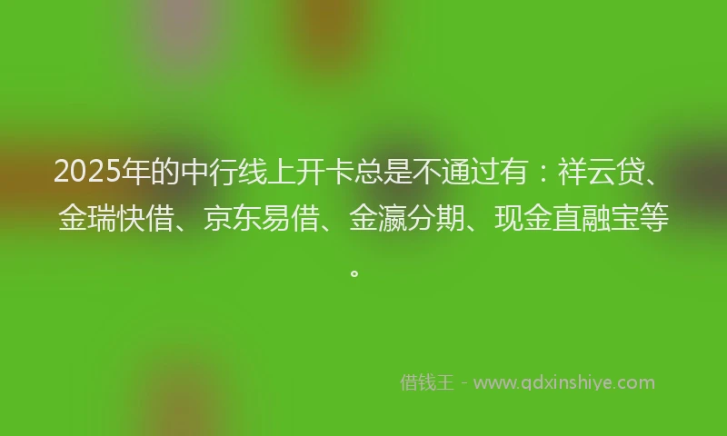 2025年的中行线上开卡总是不通过有：祥云贷、金瑞快借、京东易借、金瀛分期、现金直融宝等。