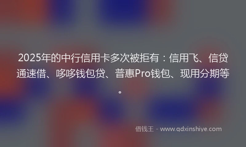 2025年的中行信用卡多次被拒有：信用飞、信贷通速借、哆哆钱包贷、普惠Pro钱包、现用分期等。