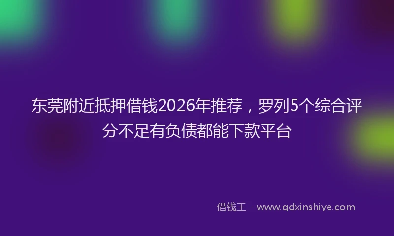 东莞附近抵押借钱2026年推荐，罗列5个综合评分不足有负债都能下款平台