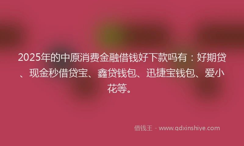 2025年的中原消费金融借钱好下款吗有：好期贷、现金秒借贷宝、鑫贷钱包、迅捷宝钱包、爱小花等。