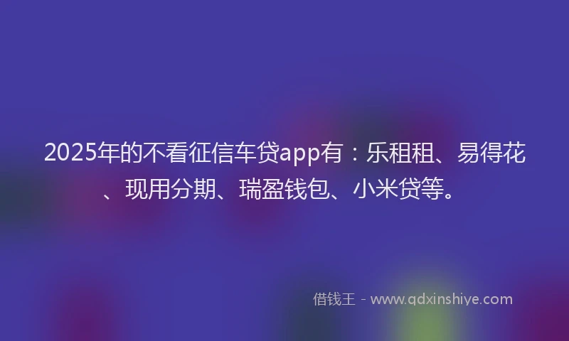 2025年的不看征信车贷app有:乐租租、易得花、现用分期、瑞盈钱包、小米贷等。
