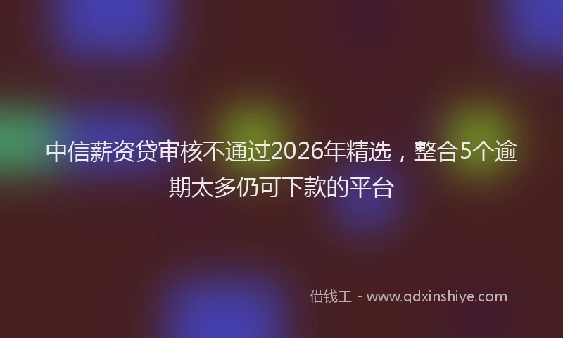 中信薪资贷审核不通过2026年精选，整合5个逾期太多仍可下款的平台