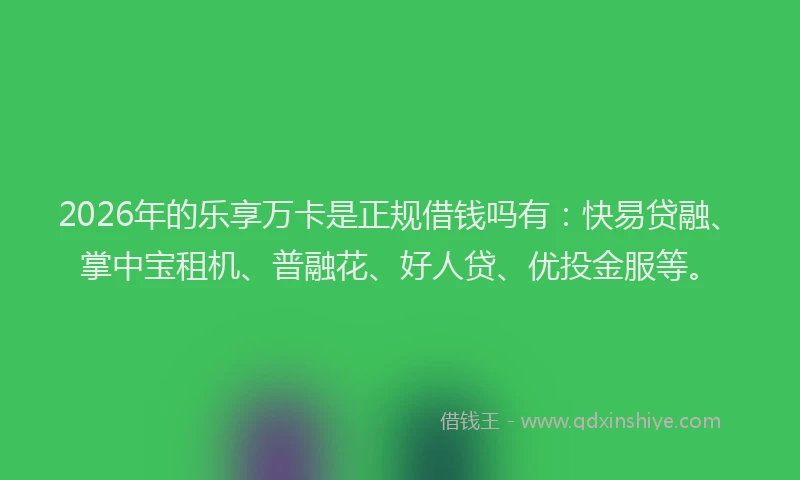 2026年的乐享万卡是正规借钱吗有:快易贷融、掌中宝租机、普融花、好人贷、优投金服等。
