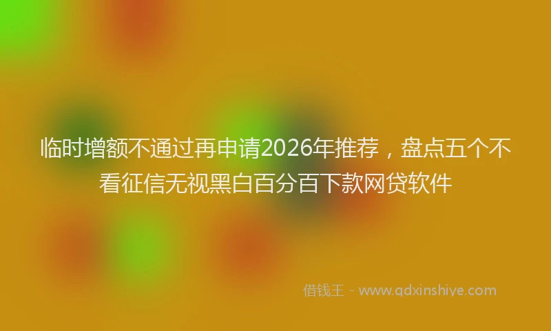 临时增额不通过再申请2026年推荐，盘点五个不看征信无视黑白百分百下款网贷软件