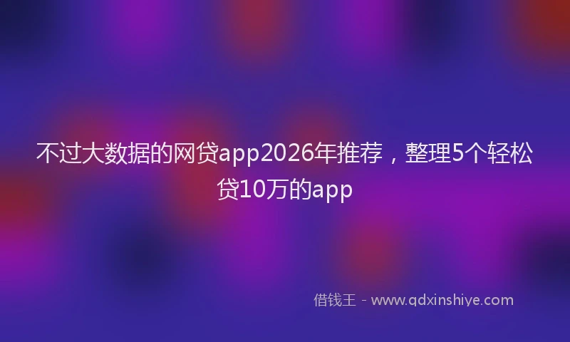 不过大数据的网贷app2026年推荐，整理5个轻松贷10万的app