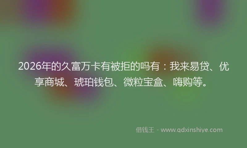 2026年的久富万卡有被拒的吗有：我来易贷、优享商城、琥珀钱包、微粒宝盒、嗨购等。
