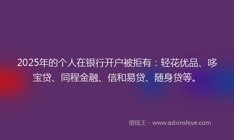 2025年的个人在银行开户被拒有：轻花优品、哆宝贷、同程金融、信和易贷、随身贷等。