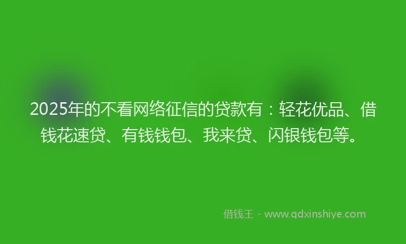 2025年的不看网络征信的贷款有：轻花优品、借钱花速贷、有钱钱包、我来贷、闪银钱包等。
