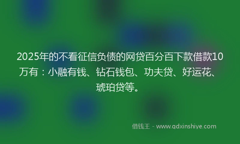 2025年的不看征信负债的网贷百分百下款借款10万有：小融有钱、钻石钱包、功夫贷、好运花、琥珀贷等。