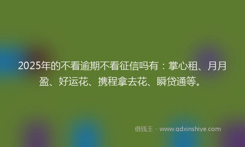 2025年的不看逾期不看征信吗有：掌心租、月月盈、好运花、携程拿去花、瞬贷通等。