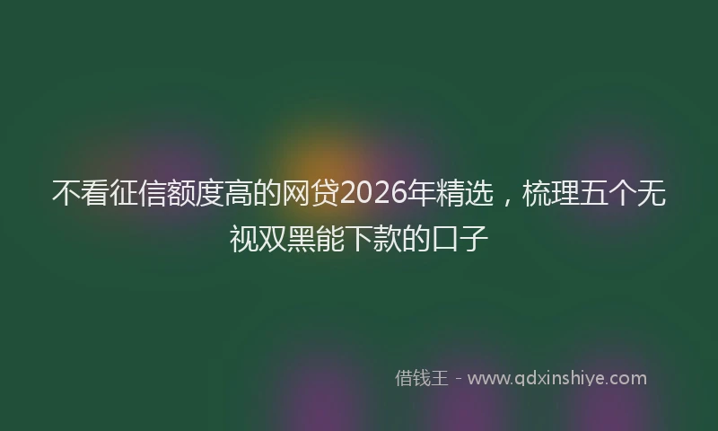不看征信额度高的网贷2026年精选，梳理五个无视双黑能下款的口子