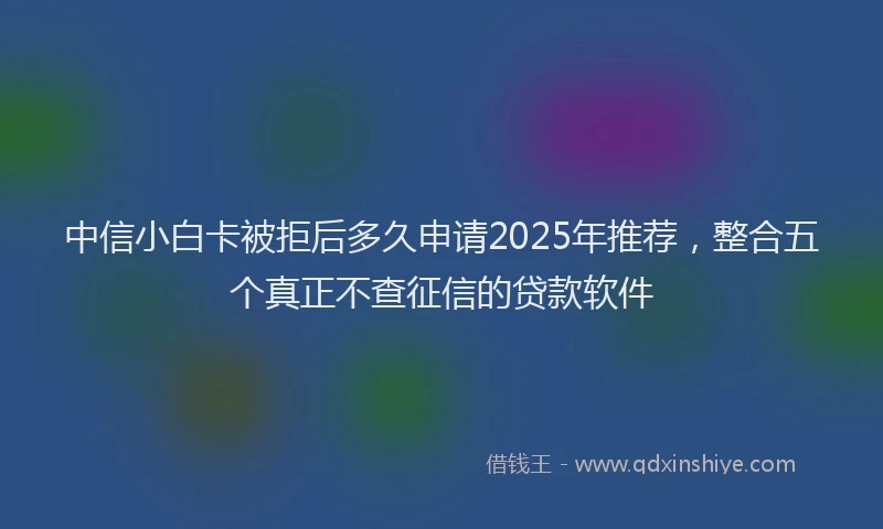 中信小白卡被拒后多久申请2025年推荐,整合五个真正不查征信的贷款软件