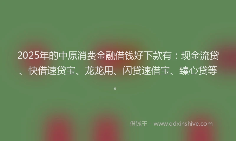 2025年的中原消费金融借钱好下款有:现金流贷、快借速贷宝、龙龙用、闪贷速借宝、臻心贷等。
