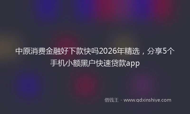 中原消费金融好下款快吗2026年精选，分享5个手机小额黑户快速贷款app