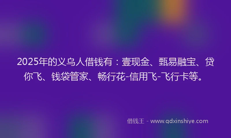 2025年的义乌人借钱有：壹现金、甄易融宝、贷你飞、钱袋管家、畅行花-信用飞-飞行卡等。