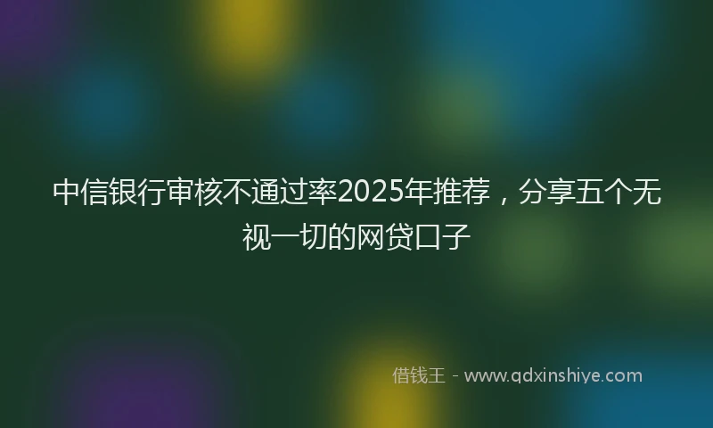 中信银行审核不通过率2025年推荐,分享五个无视一切的网贷口子