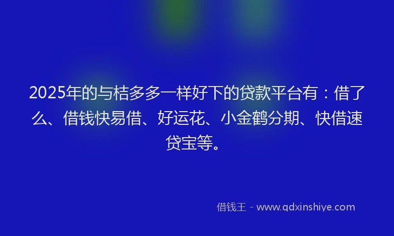 2025年的与桔多多一样好下的贷款平台有：借了么、借钱快易借、好运花、小金鹤分期、快借速贷宝等。