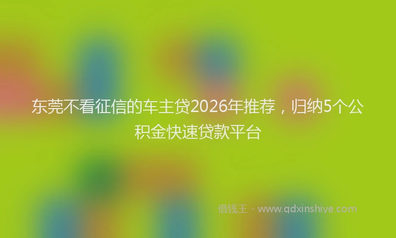 东莞不看征信的车主贷2026年推荐,归纳5个公积金快速贷款平台