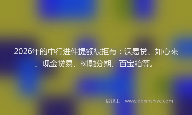 2026年的中行进件提额被拒有：沃易贷、如心来、现金贷易、树融分期、百宝箱等。