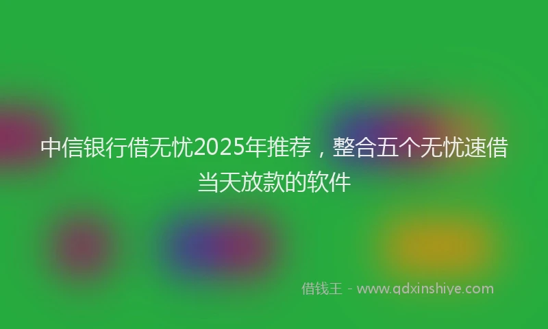 中信银行借无忧2025年推荐，整合五个无忧速借当天放款的软件
