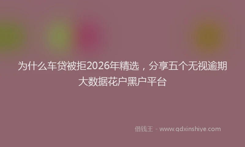 为什么车贷被拒2026年精选，分享五个无视逾期大数据花户黑户平台