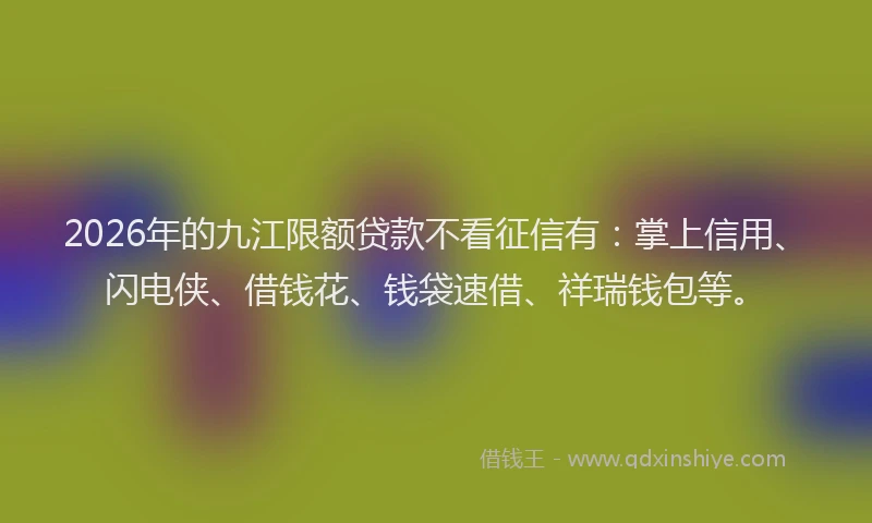 2026年的九江限额贷款不看征信有：掌上信用、闪电侠、借钱花、钱袋速借、祥瑞钱包等。