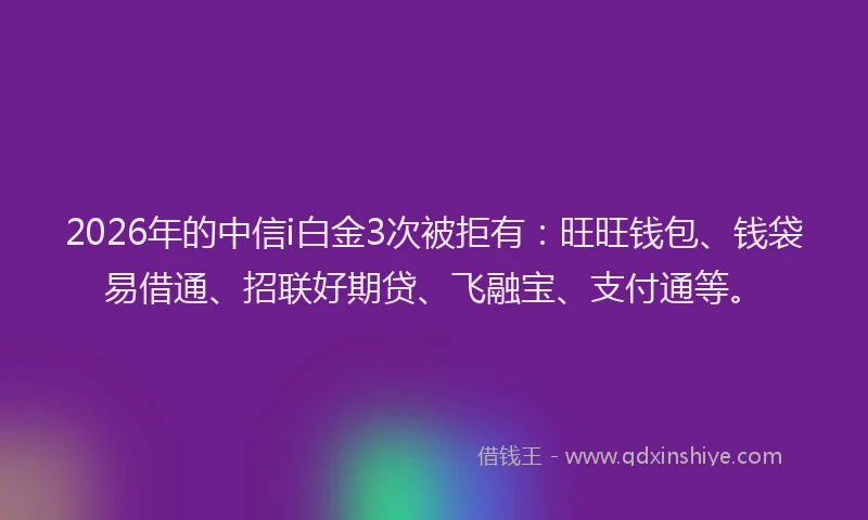 2026年的中信i白金3次被拒有：旺旺钱包、钱袋易借通、招联好期贷、飞融宝、支付通等。