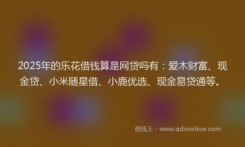 2025年的乐花借钱算是网贷吗有：爱木财富、现金贷、小米随星借、小鹿优选、现金易贷通等。