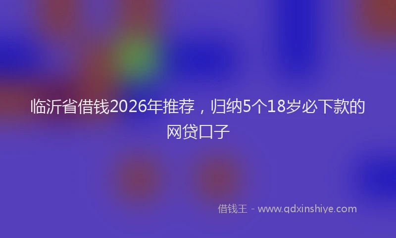 临沂省借钱2026年推荐，归纳5个18岁必下款的网贷口子