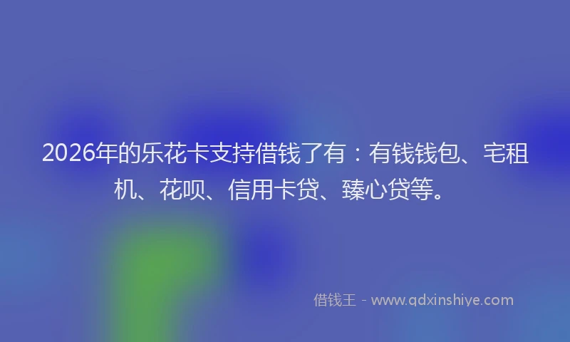 2026年的乐花卡支持借钱了有：有钱钱包、宅租机、花呗、信用卡贷、臻心贷等。
