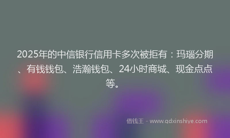 2025年的中信银行信用卡多次被拒有：玛瑙分期、有钱钱包、浩瀚钱包、24小时商城、现金点点等。