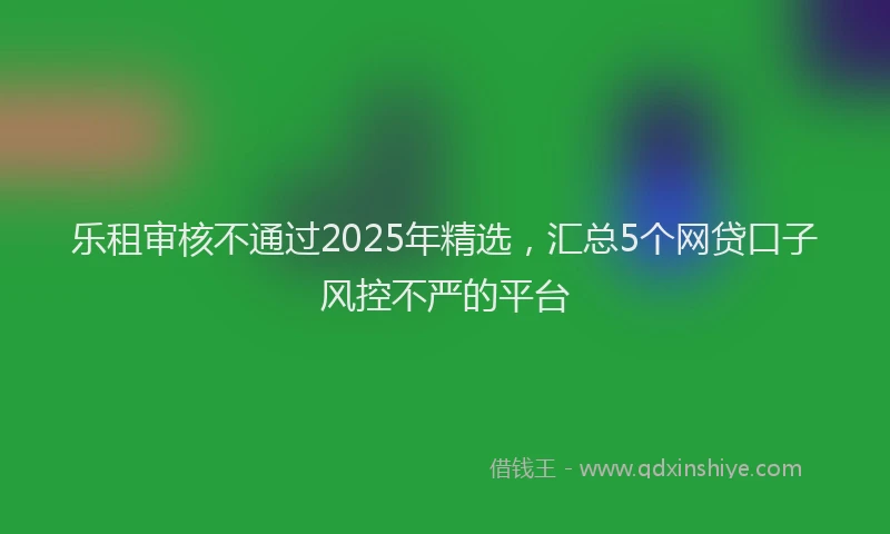 乐租审核不通过2025年精选，汇总5个网贷口子风控不严的平台