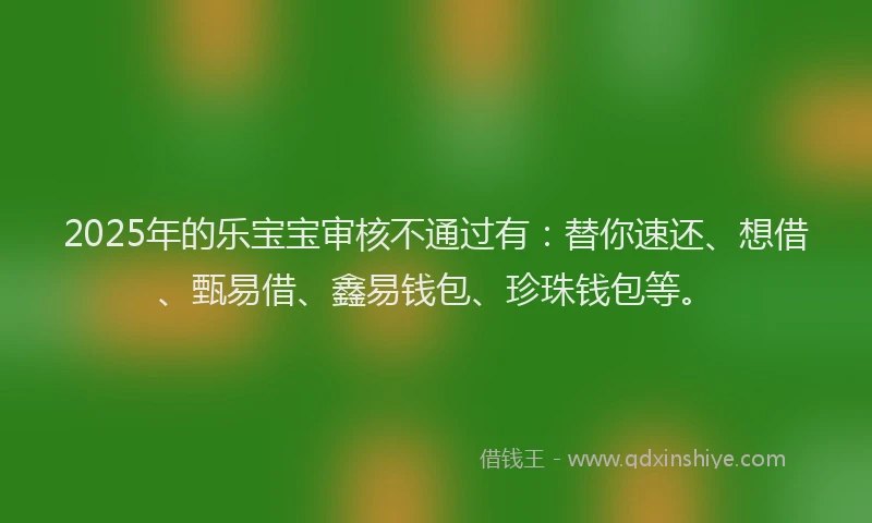 2025年的乐宝宝审核不通过有:替你速还、想借、甄易借、鑫易钱包、珍珠钱包等。