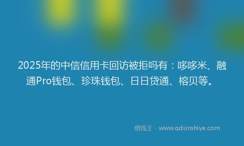 2025年的中信信用卡回访被拒吗有：哆哆米、融通Pro钱包、珍珠钱包、日日贷通、榕贝等。