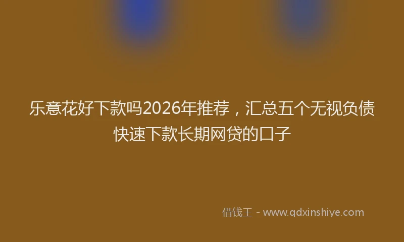 乐意花好下款吗2026年推荐，汇总五个无视负债快速下款长期网贷的口子