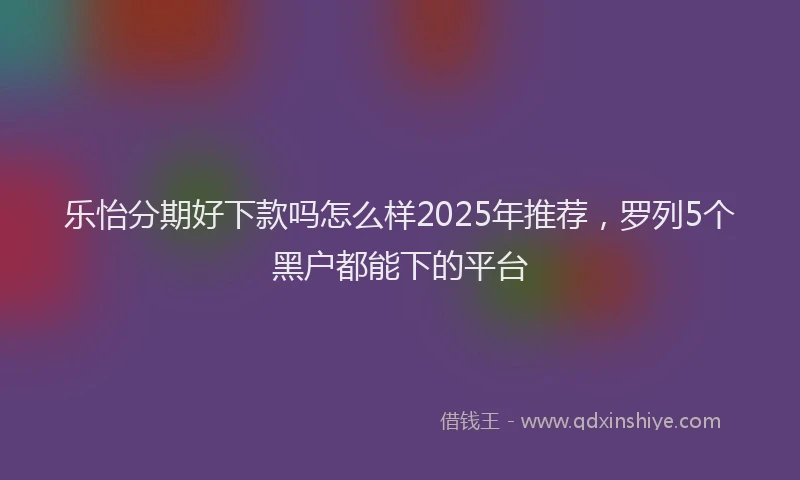 乐怡分期好下款吗怎么样2025年推荐，罗列5个黑户都能下的平台