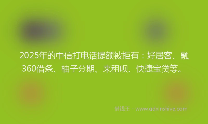2025年的中信打电话提额被拒有：好居客、融360借条、柚子分期、来租呗、快捷宝贷等。