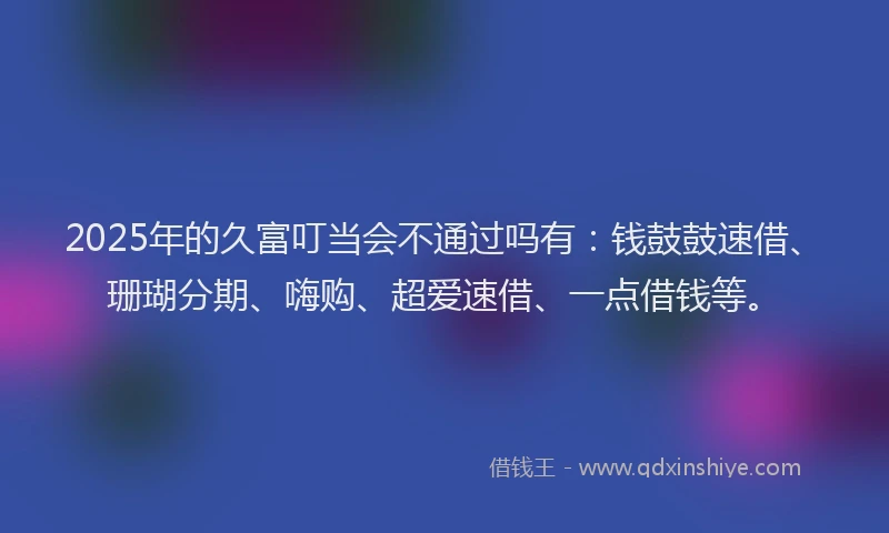 2025年的久富叮当会不通过吗有：钱鼓鼓速借、珊瑚分期、嗨购、超爱速借、一点借钱等。
