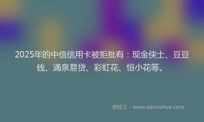 2025年的中信信用卡被拒批有：现金侠士、豆豆钱、涌泉易贷、彩虹花、恒小花等。