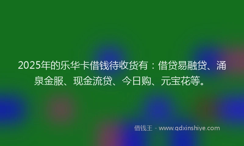 2025年的乐华卡借钱待收货有：借贷易融贷、涌泉金服、现金流贷、今日购、元宝花等。