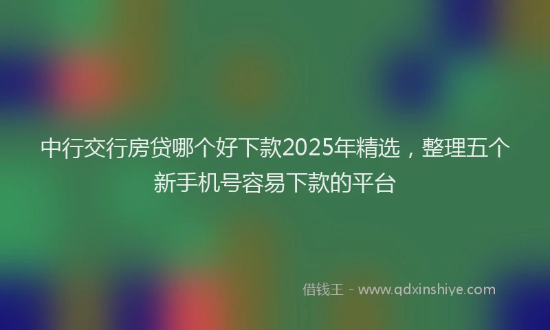 中行交行房贷哪个好下款2025年精选,整理五个新手机号容易下款的平台