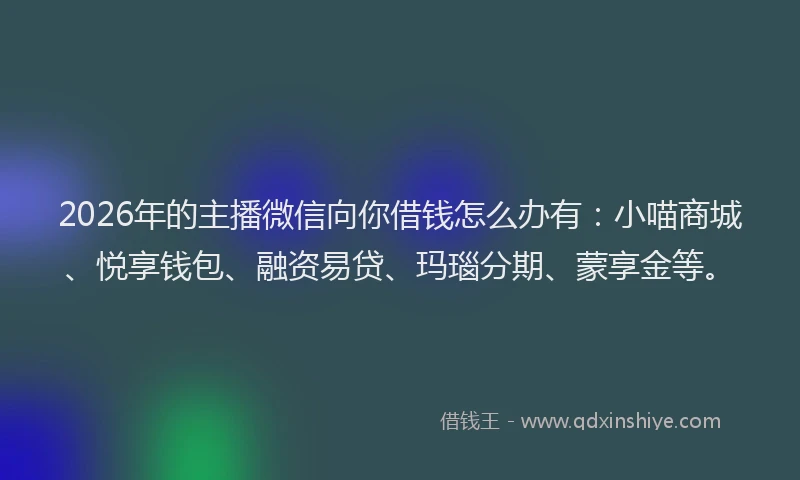 2026年的主播微信向你借钱怎么办有：小喵商城、悦享钱包、融资易贷、玛瑙分期、蒙享金等。