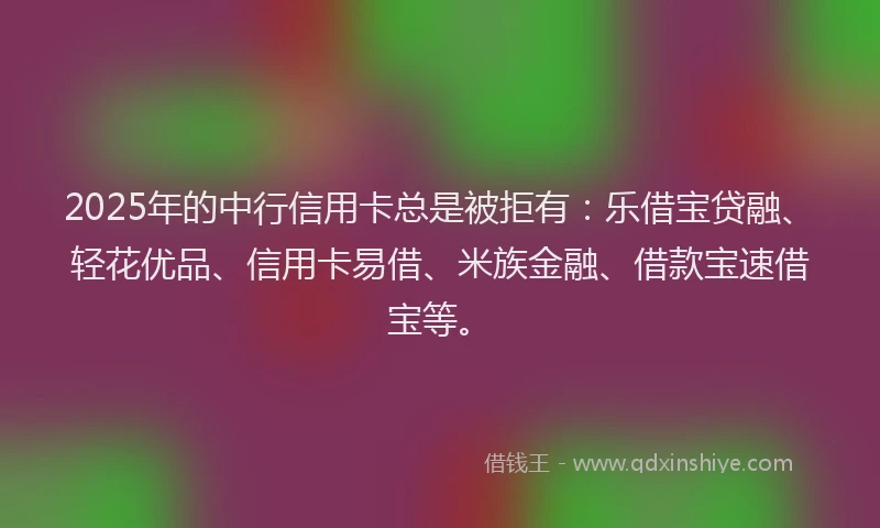 2025年的中行信用卡总是被拒有：乐借宝贷融、轻花优品、信用卡易借、米族金融、借款宝速借宝等。