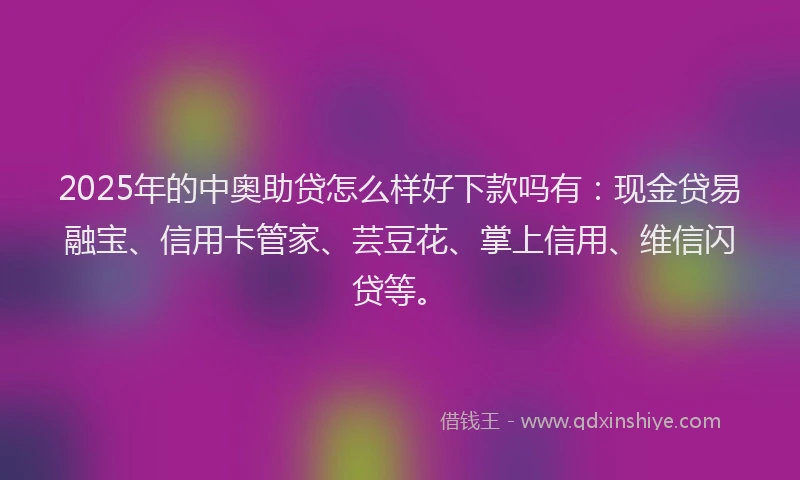 2025年的中奥助贷怎么样好下款吗有：现金贷易融宝、信用卡管家、芸豆花、掌上信用、维信闪贷等。