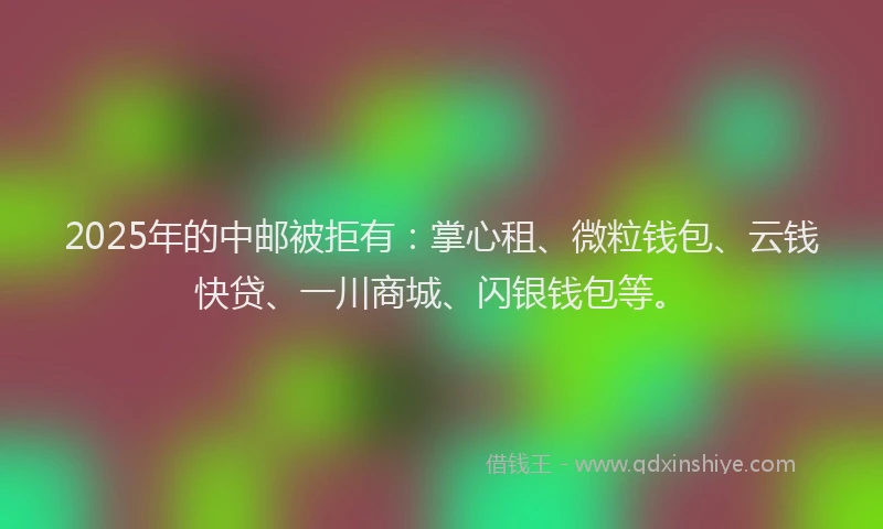 2025年的中邮被拒有：掌心租、微粒钱包、云钱快贷、一川商城、闪银钱包等。