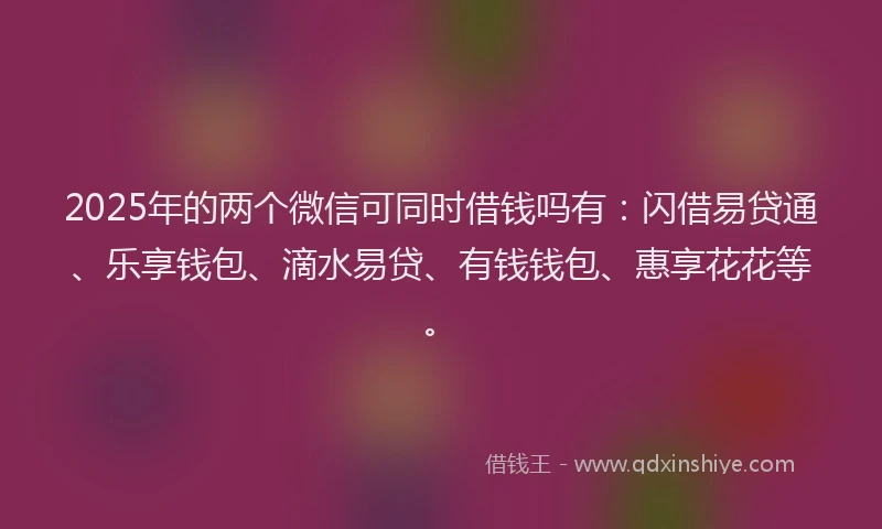 2025年的两个微信可同时借钱吗有：闪借易贷通、乐享钱包、滴水易贷、有钱钱包、惠享花花等。