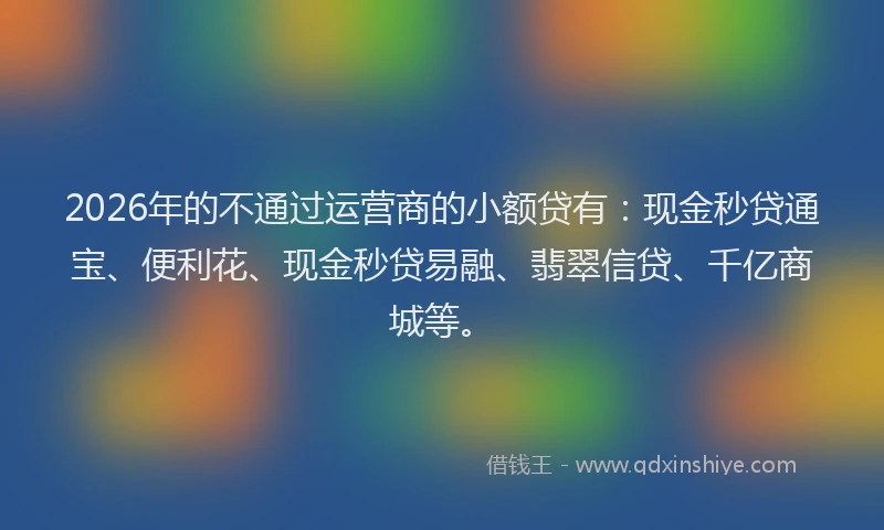2026年的不通过运营商的小额贷有：现金秒贷通宝、便利花、现金秒贷易融、翡翠信贷、千亿商城等。