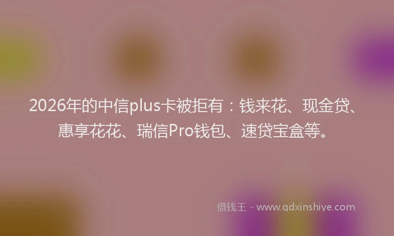 2026年的中信plus卡被拒有：钱来花、现金贷、惠享花花、瑞信Pro钱包、速贷宝盒等。