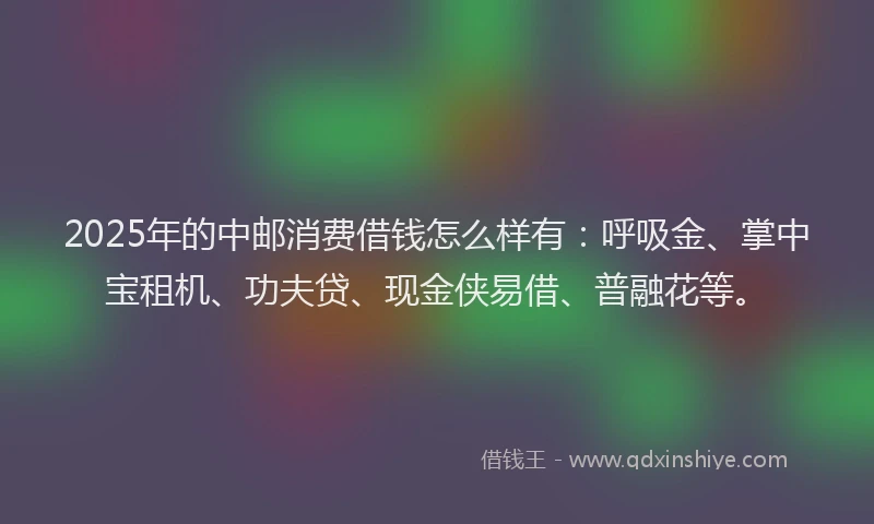 2025年的中邮消费借钱怎么样有：呼吸金、掌中宝租机、功夫贷、现金侠易借、普融花等。